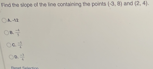 Find the slope of the line containing the points (-3,8) and (2,4).
A. -12
B.  (-4)/5 
C.  (-5)/4 
D.  (-3)/4 
Reset Selection