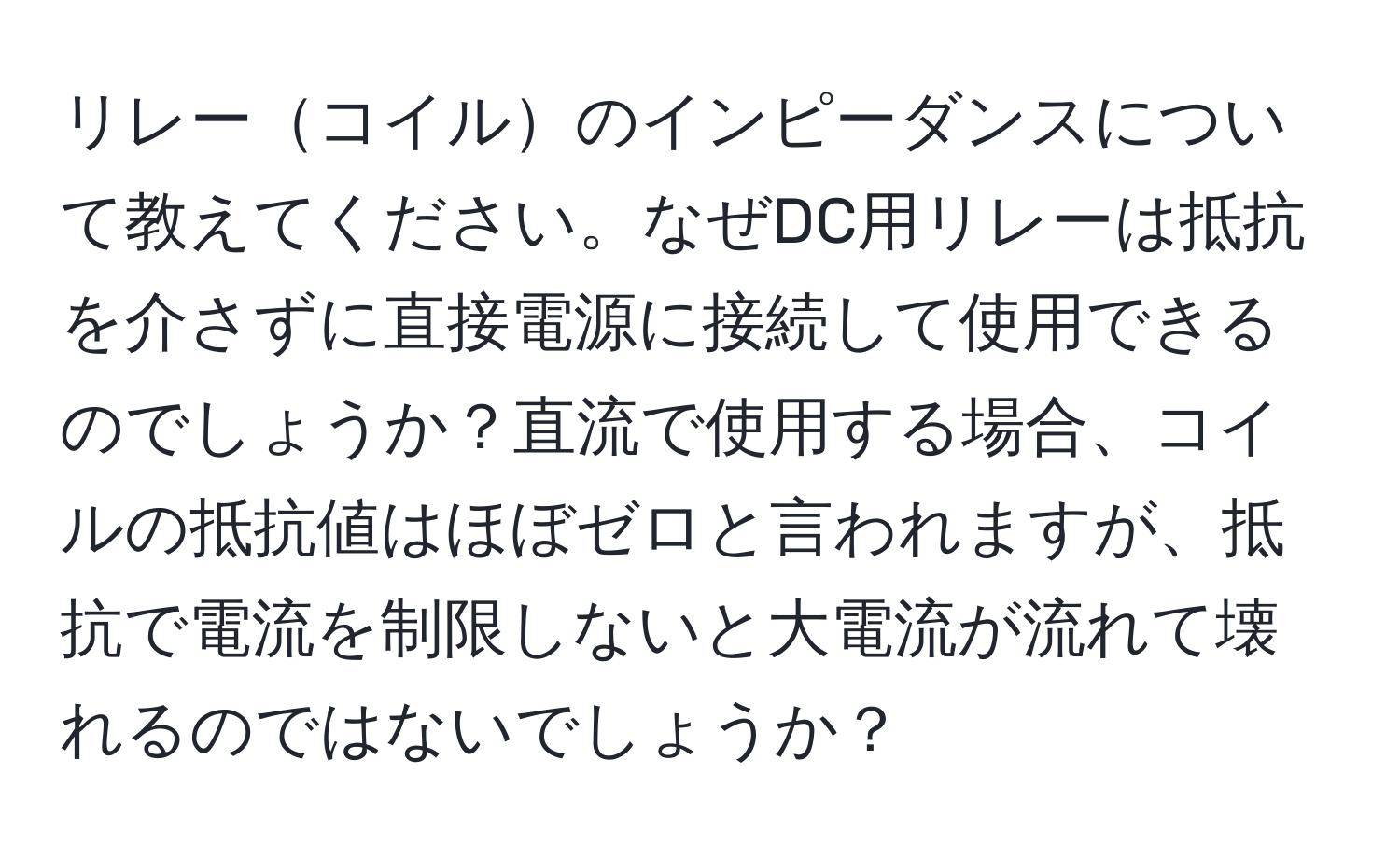 リレーコイルのインピーダンスについて教えてください。なぜDC用リレーは抵抗を介さずに直接電源に接続して使用できるのでしょうか？直流で使用する場合、コイルの抵抗値はほぼゼロと言われますが、抵抗で電流を制限しないと大電流が流れて壊れるのではないでしょうか？