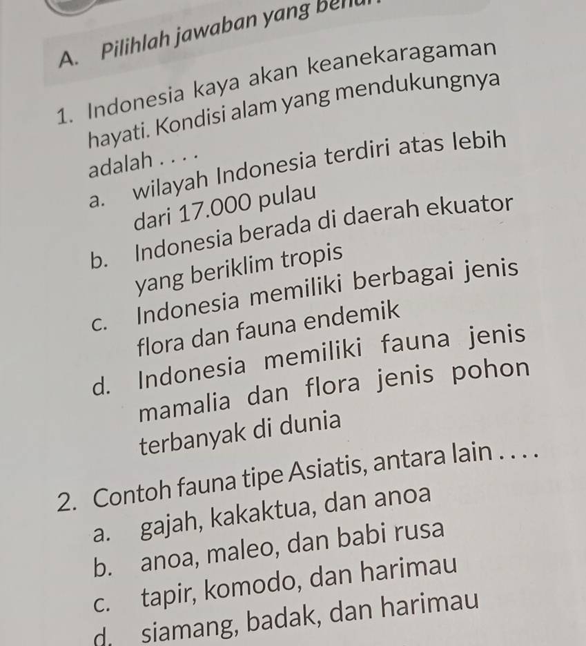 Pilihlah jawaban yang bel
1. Indonesia kaya akan keanekaragaman
hayati. Kondisi alam yang mendukungnya
adalah . . . .
a. wilayah Indonesia terdiri atas lebih
dari 17.000 pulau
b. Indonesia berada di daerah ekuator
yang beriklim tropis
c. Indonesia memiliki berbagai jenis
flora dan fauna endemik
d. Indonesia memiliki fauna jenis
mamalia dan flora jenis pohon
terbanyak di dunia
2. Contoh fauna tipe Asiatis, antara lain . . . .
a. gajah, kakaktua, dan anoa
b. anoa, maleo, dan babi rusa
c. tapir, komodo, dan harimau
d siamang, badak, dan harimau