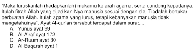 “Maka luruskanlah (hadapkanlah) mukamu ke arah agama, serta condong kepadanya.
Itulah fitrah Allah yang dijadikan-Nya manusia sesuai dengan dia. Tiadalah bertukar
perbuatan Allah. Itulah agama yang lurus, tetapi kebanyakan manusia tidak
mengetahuinya'. Ayat Al-qur'an tersebut terdapat dalam surat....
A. Yunus ayat 99
B. Al-A'raf ayat 172
C. Ar-Ruum ayat 30
D. Al-Baqarah ayat 1