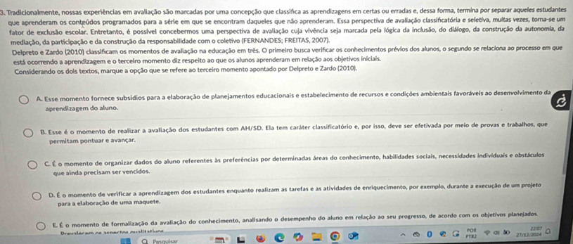 Tradicionalmente, nossas experiências em avaliação são marcadas por uma concepção que classifica as aprendizagens em certas ou erradas e, dessa forma, termina por separar aqueles estudantes
que aprenderam os conteúdos programados para a série em que se encontram daqueles que não aprenderam. Essa perspectiva de avaliação classifcatória e seletiva, muitas vezes, torna-se um
fator de exclusão escolar. Entretanto, é possível concebermos uma perspectiva de avaliação cuja vivência seja marcada pela lógica da inclusão, do diálogo, da construção da autonomia, da
mediação, da participação e da construção da responsabilidade com o coletivo (FERNANDES; FREITAS, 2007).
Delpreto e Zardo (2010) classificam os momentos de avaliação na educação em três. O primeiro busca verifcar os conhecimentos prévios dos alunos, o segundo se relaciona ao processo em que
está ocorrendo a aprendizagem e o terceiro momento diz respeito ao que os alunos aprenderam em relação aos objetivos iniciais.
Considerando os dois textos, marque a opção que se refere ao terceiro momento apontado por Delpreto e Zardo (2010).
A. Esse momento fornece subsídios para a elaboração de planejamentos educacionais e estabelecimento de recursos e condições ambientais favoráveis ao desenvolvimento da
a
aprendizagem do aluno.
B. Esse é o momento de realizar a avaliação dos estudantes com AH/SD. Ela tem caráter classificatório e, por isso, deve ser efetivada por meio de provas e trabalhos, que
permitam pontuar e avançar.
C. É o momento de organizar dados do aluno referentes às preferências por determinadas áreas do conhecimento, habilidades sociais, necessidades individuais e obstáculos
que ainda precisam ser vencidos.
D. É o momento de verificar a aprendizagem dos estudantes enquanto realizam as tarefas e as atividades de enriquecimento, por exemplo, durante a execução de um projeto
para a elaboração de uma maquete.
E. É o momento de formalização da avaliação do conhecimento, analisando o desempenho do aluno em relação ao seu progresso, de acordo com os objetivos planejados.
Dravslaram ne senartne nuslitatiune
POH 22 07
PTB2
27/12/2024
O   Pesquis