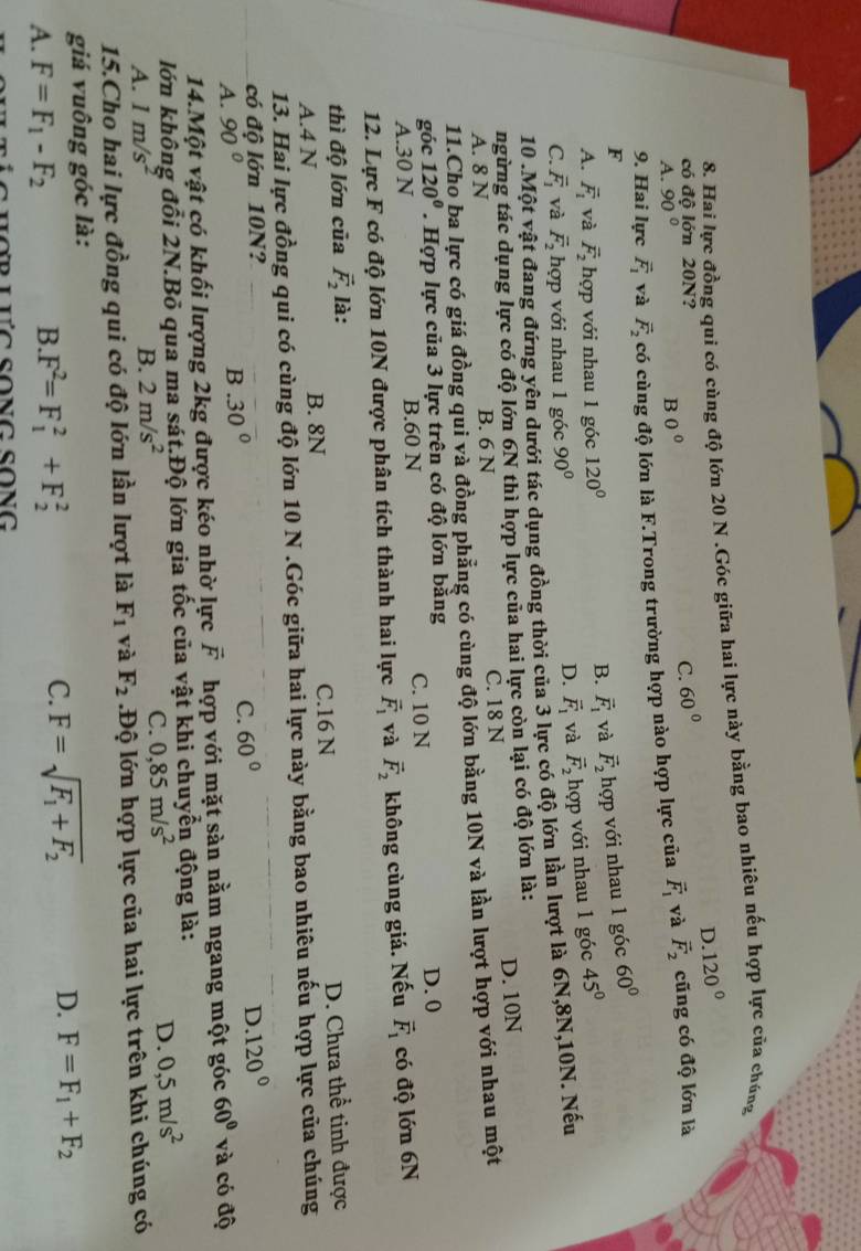 Hai lực đồng qui có cùng độ lớn 20 N .Góc giữa hai lực này bằng bao nhiêu nếu hợp lực của chúng
D. 120°
có độ lớn 20N?
C. 60°
A. 90° B 0°
9. Hai lực vector F_1 và vector F_2 có cùng độ lớn là F.Trong trường hợp nào hợp lực của vector F_1 và vector F_2 cũng có độ lớn là
F
B. vector F_1 và vector F_2 hợp với nhau 1 góc 60°
A. vector F_1 và vector F_2 hợp với nhau 1 góc 120° 45°
C. overline F_1 và vector F_2 hợp với nhau 1 góc 90°
D. vector F_1 và vector F_2 hợp với nhau 1 góc
10 .Một vật đang đứng yên dưới tác dụng đồng thời của 3 lực có độ lớn lần lượt là 6N,8N,10N. Nếu
ngừng tác dụng lực có độ lớn 6N thì hợp lực của hai lực còn lại có độ lớn là:
A. 8 N B. 6 N C. 18 N D. 10N
11.Cho ba lực có giá đồng qui và đồng phẳng có cùng độ lớn bằng 10N và lần lượt hợp với nhau một
góc 120°. Hợp lực của 3 lực trên có độ lớn băng D. 0
A.30 N B.60 N C. 10 N
12. Lực F có độ lớn 10N được phân tích thành hai lực vector F_1 và vector F_2 không cùng giá. Nếu vector F_1 có độ lớn 6N
thì độ lớn của vector F_2 là:
A.4 N B. 8N C.16 N D. Chưa thể tinh được
13. Hai lực đồng qui có cùng độ lớn 10 N .Góc giữa hai lực này bằng bao nhiêu nếu hợp lực của chúng
có độ lớn 10N? D. 120°
A. 90°
B.30°
C. 60°
14.Một vật có khối lượng 2kg được kéo nhờ lực vector F hợp với mặt sàn nằm ngang một góc 60° và có độ
lớn không đổi 2N.Bỏ qua ma sát.Độ lớn gia tốc của vật khi chuyển động là:
A. 1m/s^2 B. 2m/s^2 C. 0,85m/s^2 D. 0,5m/s^2
15.Cho hai lực đồng qui có độ lớn lần lượt là F_1 và F_2 Độ lớn hợp lực của hai lực trên khi chúng có
giá vuông góc là:
A. F=F_1-F_2
B. F^2=F_1^(2+F_2^2
C. F=sqrt(F_1)+F_2) D. F=F_1+F_2
L h ợ  r lưc song Song