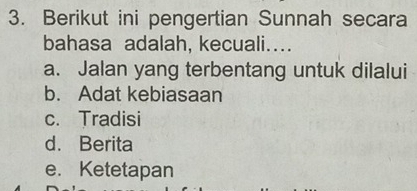 Berikut ini pengertian Sunnah secara
bahasa adalah, kecuali...
a. Jalan yang terbentang untuk dilalui
b. Adat kebiasaan
c. Tradisi
d. Berita
e. Ketetapan