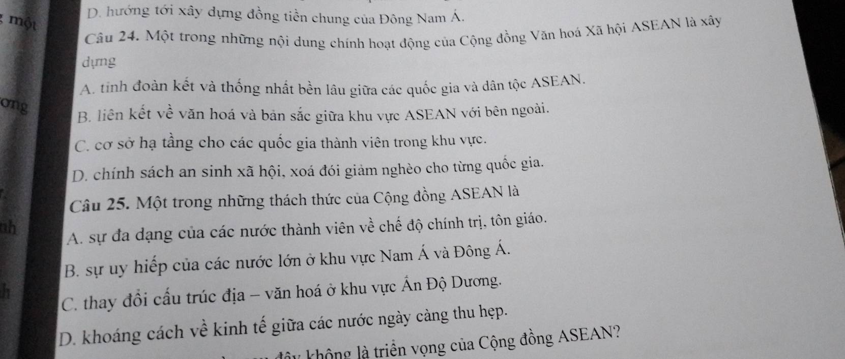 D. hướng tới xây dựng đồng tiền chung của Đông Nam Á.
một
Câu 24. Một trong những nội dung chính hoạt động của Cộng đồng Văn hoá Xã hội ASEAN là xây
dựng
A. tinh đoàn kết và thống nhất bền lâu giữa các quốc gia và dân tộc ASEAN.
ong
B. liên kết về văn hoá và bản sắc giữa khu vực ASEAN với bên ngoài.
C. cơ sở hạ tầng cho các quốc gia thành viên trong khu vực.
D. chính sách an sinh xã hội, xoá đói giảm nghèo cho từng quốc gia.
Câu 25. Một trong những thách thức của Cộng đồng ASEAN là
ah
A. sự đa dạng của các nước thành viên về chế độ chính trị, tôn giáo.
B. sự uy hiếp của các nước lớn ở khu vực Nam Á và Đông Á.
h
C. thay đồi cầu trúc địa - văn hoá ở khu vực Ấn Độ Dương.
D. khoáng cách về kinh tế giữa các nước ngày càng thu hẹp.
lây không là triển vọng của Cộng đồng ASEAN?