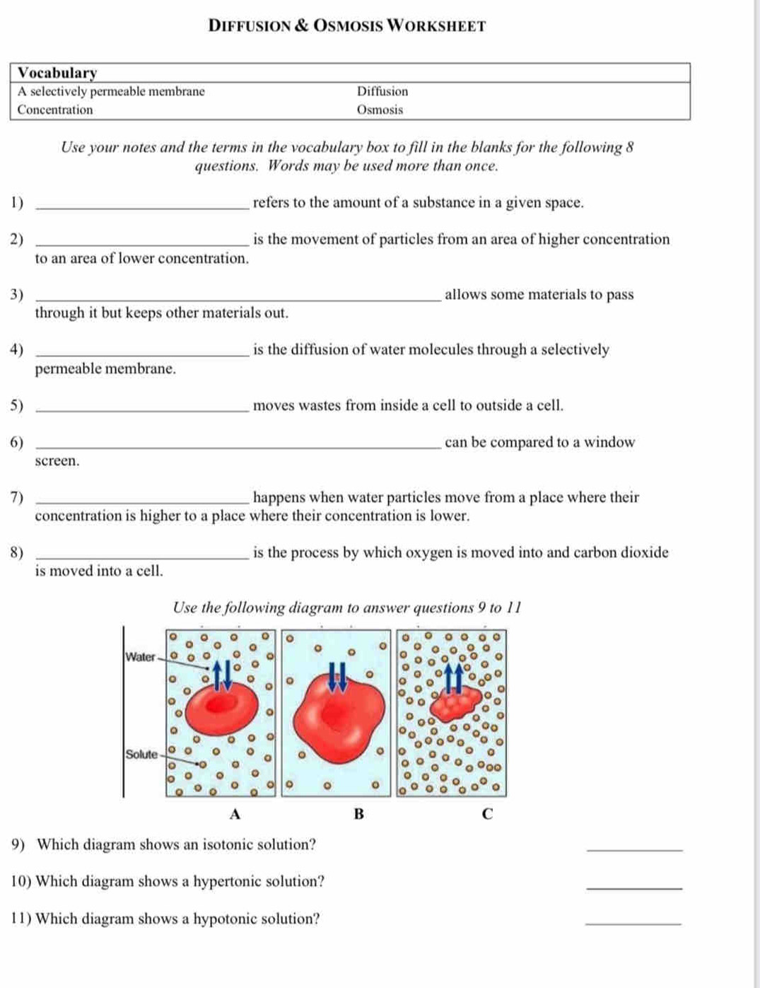 Diffusion & Osmosis Worksheet 
Vocabulary 
A selectively permeable membrane Diffusion 
Concentration Osmosis 
Use your notes and the terms in the vocabulary box to fill in the blanks for the following 8 
questions. Words may be used more than once. 
1) _refers to the amount of a substance in a given space. 
2) _is the movement of particles from an area of higher concentration 
to an area of lower concentration. 
3) _allows some materials to pass 
through it but keeps other materials out. 
4) _is the diffusion of water molecules through a selectively 
permeable membrane. 
5) _moves wastes from inside a cell to outside a cell. 
6) _can be compared to a window 
screen. 
7) _happens when water particles move from a place where their 
concentration is higher to a place where their concentration is lower. 
8) _is the process by which oxygen is moved into and carbon dioxide 
is moved into a cell. 
Use the following diagram to answer questions 9 to 11 
A 
B 
C 
9) Which diagram shows an isotonic solution? 
_ 
10) Which diagram shows a hypertonic solution? 
_ 
11) Which diagram shows a hypotonic solution? 
_