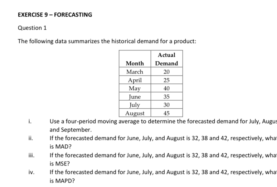 FORECASTING 
Question 1 
The following data summarizes the historical demand for a product: 
i. Use a four-period moving average to determine the forecasted demand for July, Augus 
and September. 
ii. If the forecasted demand for June, July, and August is 32, 38 and 42, respectively, wha 
is MAD? 
iii. If the forecasted demand for June, July, and August is 32, 38 and 42, respectively, wha 
is MSE? 
iv. If the forecasted demand for June, July, and August is 32, 38 and 42, respectively, wha 
is MAPD?