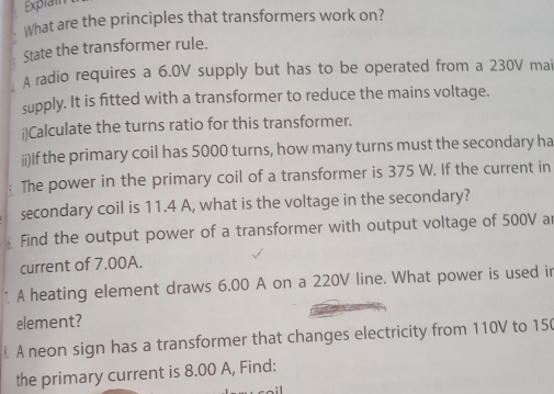 Explain 
What are the principles that transformers work on? 
State the transformer rule. 
A radio requires a 6.0V supply but has to be operated from a 230V mai 
supply. It is fitted with a transformer to reduce the mains voltage. 
i)Calculate the turns ratio for this transformer. 
ii)If the primary coil has 5000 turns, how many turns must the secondary ha 
; The power in the primary coil of a transformer is 375 W. If the current in 
secondary coil is 11.4 A, what is the voltage in the secondary? 
Find the output power of a transformer with output voltage of 500V ar 
current of 7.00A. 
1 A heating element draws 6.00 A on a 220V line. What power is used in 
element? 
A neon sign has a transformer that changes electricity from 110V to 150
the primary current is 8.00 A, Find: