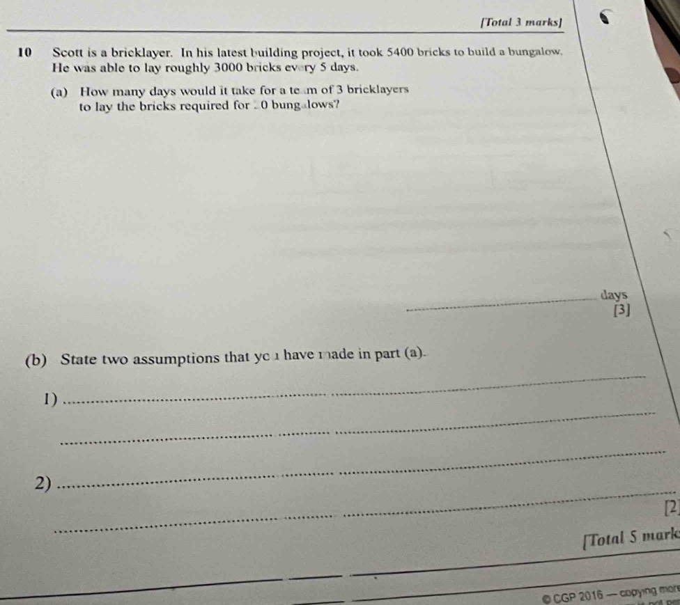 [Total 3 marks] 
10 Scott is a bricklayer. In his latest building project, it took 5400 bricks to build a bungalow. 
He was able to lay roughly 3000 bricks every 5 days. 
(a) How many days would it take for a te m of 3 bricklayers 
to lay the bricks required for . 0 bung@lows? 
_days 
[3] 
_ 
(b) State two assumptions that yc 1 have made in part (a). 
_ 
1) 
_ 
_ 
2) 
[2 
[Total 5 mark 
© CGP 2016 — copying mon