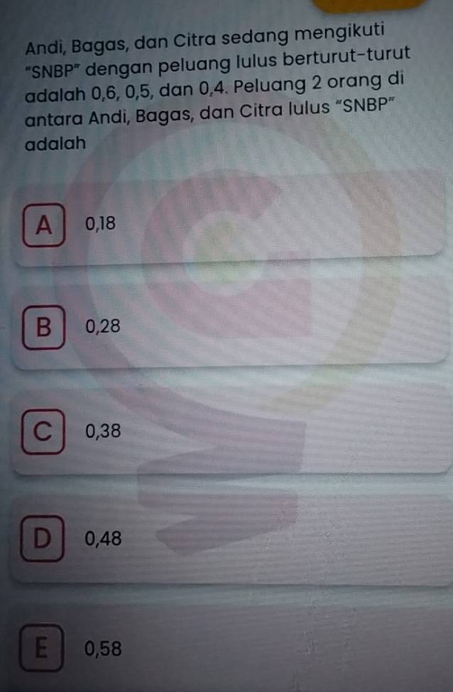 Andi, Bagas, dan Citra sedang mengikuti
“SNBP” dengan peluang lulus berturut-turut
adalah 0, 6, 0, 5, dan 0, 4. Peluang 2 orang di
antara Andi, Bagas, dan Citra lulus “SNBP”
adalah
A 0,18
B 0,28
C 0,38
D 0,48
E 0,58