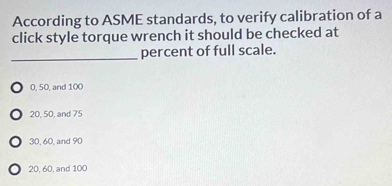 According to ASME standards, to verify calibration of a
click style torque wrench it should be checked at
_percent of full scale.
0, 50, and 100
20, 50, and 75
30, 60, and 90
20, 60, and 100