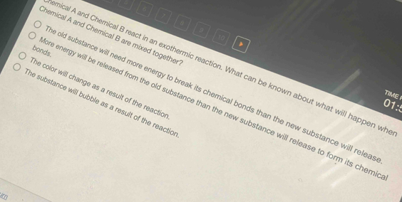 6
7
6
9
Chemical A and Chemical B are mixed together
10
bonds. 
nical A and Chemical B react in an exothermic reaction. What can be known about what will happen wh 
he color will change as a result of the reactior 
e old substance will need more energy to break its chemical bonds than the new substance will relea 
TIME 
he substance will bubble as a result of the reactio 
01:5 
re energy will be released from the old substance than the new substance will release to form its chemi