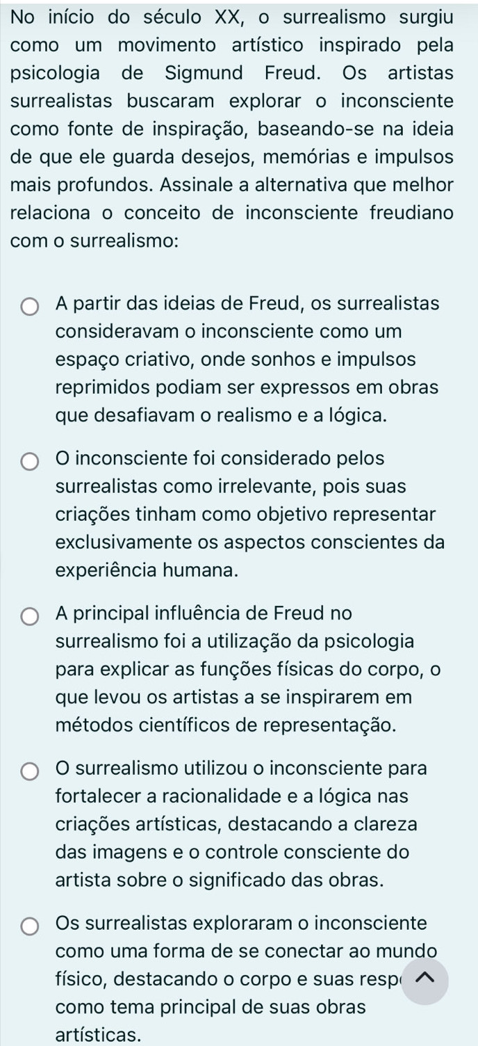 No início do século XX, o surrealismo surgiu
como um movimento artístico inspirado pela
psicologia de Sigmund Freud. Os artistas
surrealistas buscaram explorar o inconsciente
como fonte de inspiração, baseando-se na ideia
de que ele guarda desejos, memórias e impulsos
mais profundos. Assinale a alternativa que melhor
relaciona o conceito de inconsciente freudiano
com o surrealismo:
A partir das ideias de Freud, os surrealistas
consideravam o inconsciente como um
espaço criativo, onde sonhos e impulsos
reprimidos podiam ser expressos em obras
que desafiavam o realismo e a lógica.
O inconsciente foi considerado pelos
surrealistas como irrelevante, pois suas
criações tinham como objetivo representar
exclusivamente os aspectos conscientes da
experiência humana.
A principal influência de Freud no
surrealismo foi a utilização da psicologia
para explicar as funções físicas do corpo, o
que levou os artistas a se inspirarem em
métodos científicos de representação.
O surrealismo utilizou o inconsciente para
fortalecer a racionalidade e a lógica nas
criações artísticas, destacando a clareza
das imagens e o controle consciente do
artista sobre o significado das obras.
Os surrealistas exploraram o inconsciente
como uma forma de se conectar ao mundo
físico, destacando o corpo e suas respo
como tema principal de suas obras
artísticas.