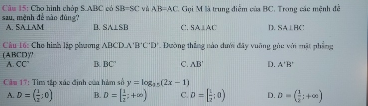 Cho hình chóp S. ABC có SB=SC và AB=AC. Gọi M là trung điểm của BC. Trong các mệnh đề
sau, mệnh đề nào đúng?
A. SA⊥ AM B. SA⊥SB C. SA⊥ AC D. SA⊥ BC
Câu 16: Cho hình lập phương ABCD.A 'B'C'D'. Đường thẳng nào dưới đây vuông góc với mặt phẳng
(ABCD)?
A. CC' B. BC' C. AB' D. A'B'
Câu 17: Tìm tập xác định của hàm số y=log _0.5(2x-1)
A. D=( 1/2 ;0) B. D=[ 1/2 ;+∈fty ) C. D=[ 1/2 ;0) D. D=( 1/2 ;+∈fty )