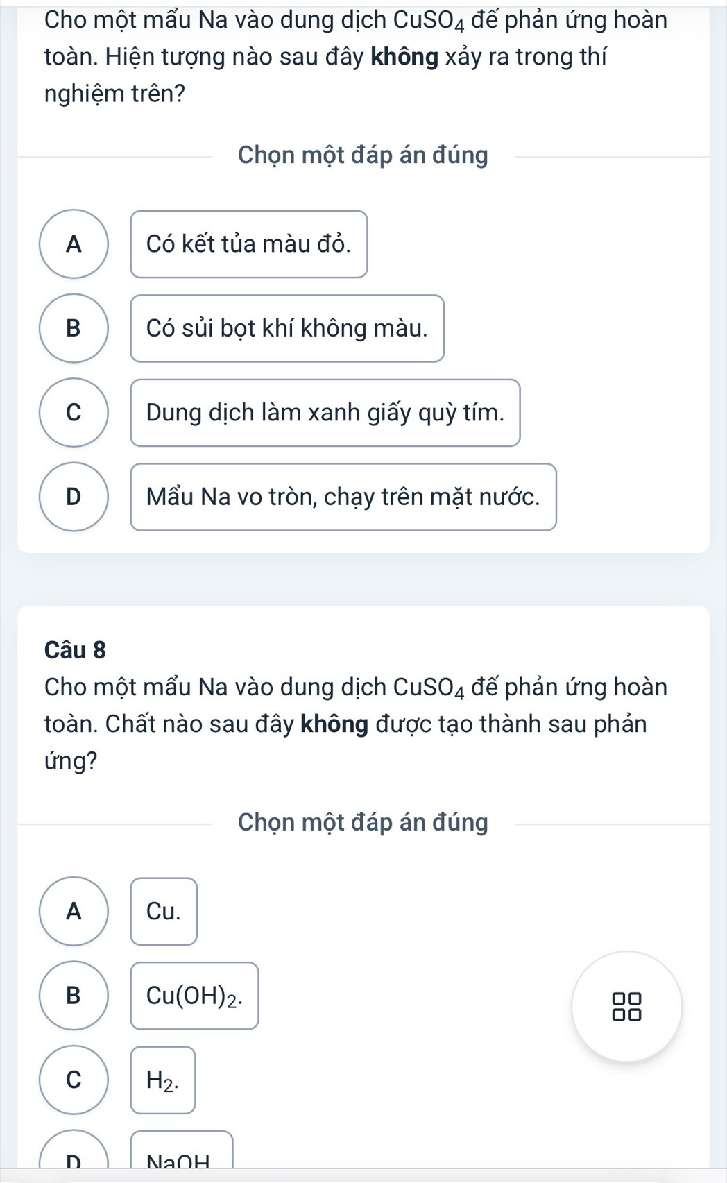 Cho một mẩu Na vào dung dịch CuSO_4 đế phản ứng hoàn
toàn. Hiện tượng nào sau đây không xảy ra trong thí
nghiệm trên?
Chọn một đáp án đúng
A Có kết tủa màu đỏ.
B Có sủi bọt khí không màu.
C Dung dịch làm xanh giấy quỳ tím.
D Mẩu Na vo tròn, chạy trên mặt nước.
Câu 8
Cho một mẩu Na vào dung dịch ở 1 JSO_4 đế phản ứng hoàn
toàn. Chất nào sau đây không được tạo thành sau phản
ứng?
Chọn một đáp án đúng
A Cu.
B Cu(OH)_2.
C H_2.
D NaOH