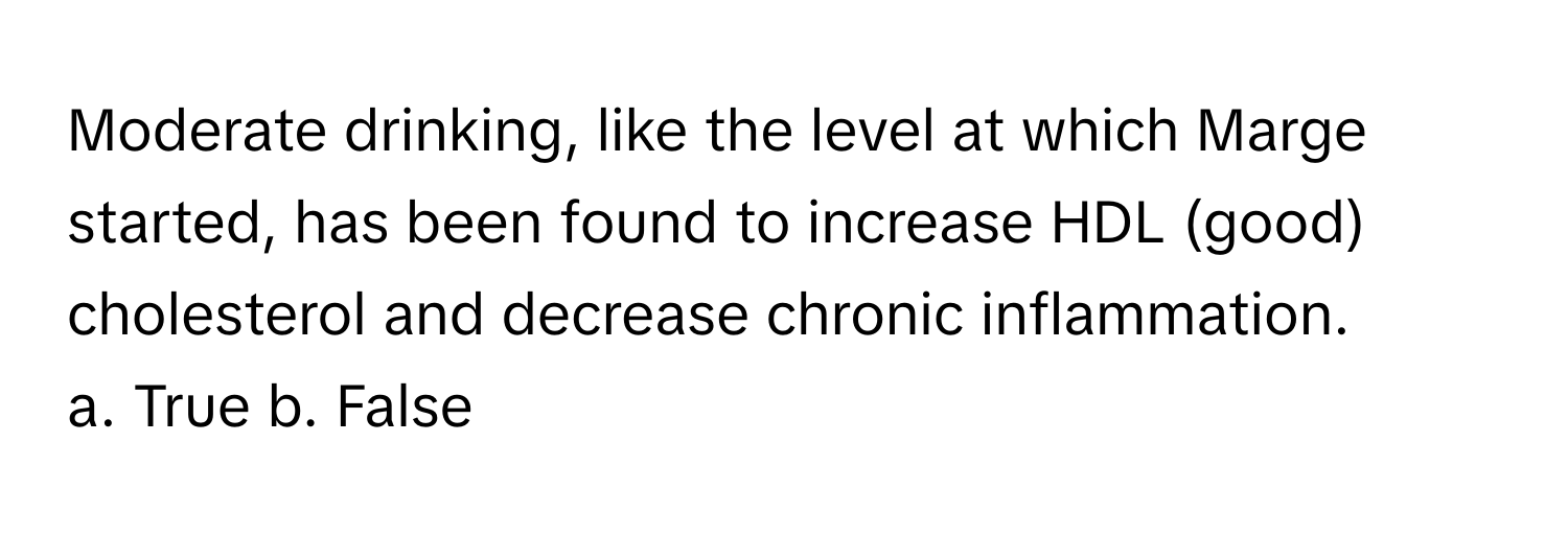 Moderate drinking, like the level at which Marge started, has been found to increase HDL (good) cholesterol and decrease chronic inflammation.

a. True  b. False