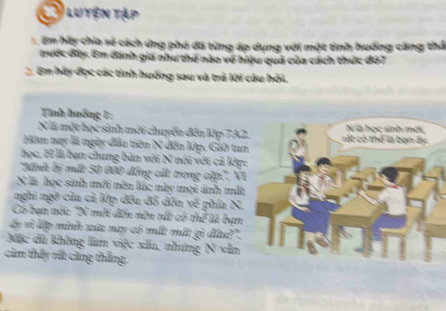 a Luyện tập 
1. Em hãy chia sẻ cách ứng phó đã từng áp dụng với một tình huống căng thả 
trước đây. Em đánh giá như thế nào về hiệu quả của cách thức đó7 
2. Em hãy đọc các tình huống sau và trà lời câu hởi. 
Tnh huống 1: 
N là một học sinh mới chuyển đến lớp 7A2
Hóm nay là ngày đấu tiên N đến lớp. Giờ ta 
học, H là bạn chung bản với N nói với cả lớp 
''Minh bị mất 50 000 đồng cất trong cập.''. Vĩ 
N l học sinh mới nên lúc này mọi ánh mắt 
nghi ngờ của cả lớp đều đồ dồn về phía N. 
Có bạn nói: 'N môi đến nên rất có thể là bạn 
ấy và lập mình xứa nay có mất mát gì đầu?". 
Mặc dù không lâm việc xấu, nhưng N vẫn 
cảm thấy rất càng thằng.