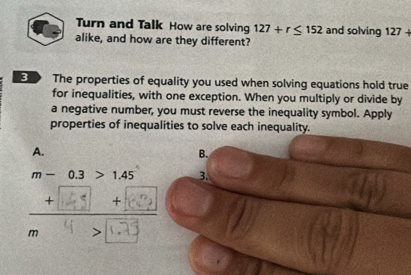 Turn and Talk How are solving 127+r≤ 152 and solving 127+
alike, and how are they different?
3 The properties of equality you used when solving equations hold true
for inequalities, with one exception. When you multiply or divide by
a negative number, you must reverse the inequality symbol. Apply
properties of inequalities to solve each inequality.
A.
B.
m - 0.3 1.45 3.
∴