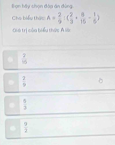 Bạn hãy chọn đáp án đúng,
Cho biểu thức: A= 2/9 :( 2/3 + 8/15 - 1/6 )
Giá trị của biểu thức A là:
 2/15 
 2/9 
 6/3 
 9/2 