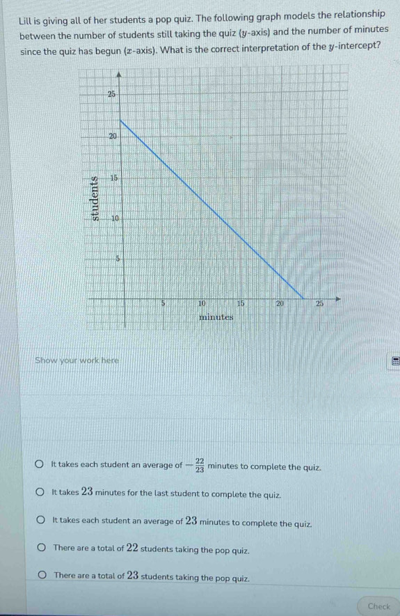 Lill is giving all of her students a pop quiz. The following graph models the relationship
between the number of students still taking the quiz (y-axis) and the number of minutes
since the quiz has begun (x-axis). What is the correct interpretation of the y-intercept?
Show your work here π
It takes each student an average of - 22/23  minutes to complete the quiz.
It takes 23 minutes for the last student to complete the quiz.
It takes each student an average of 23 minutes to complete the quiz.
There are a total of 22 students taking the pop quiz.
There are a total of 23 students taking the pop quiz.
Check