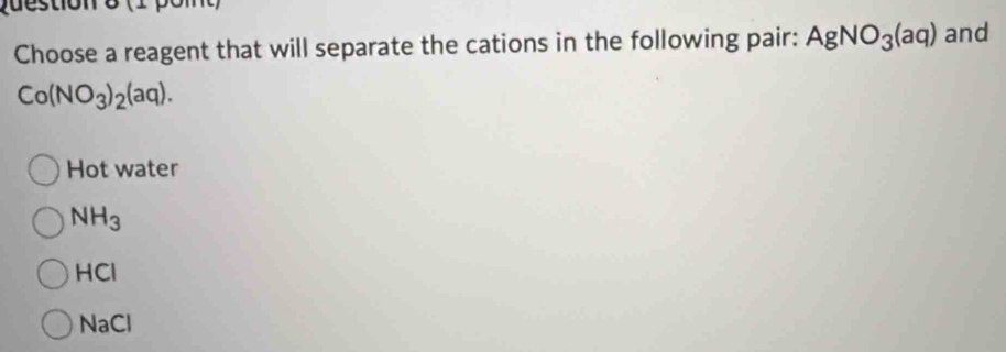 pdestion o (1 pomt)
Choose a reagent that will separate the cations in the following pair: AgNO_3(aq) and
Co(NO_3)_2(aq).
Hot water
NH_3
HCI
NaCl