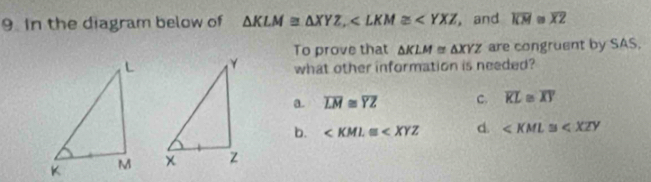 In the diagram below of △ KLM≌ △ XYZ, , and overline KM≌ overline XZ
To prove that △ KLM≌ △ XYZ are congruent by SAS.
what other information is needed?
a. overline LM≌ overline YZ c. overline KL≌ overline XY
b. d. ∠ KML≌ ∠ XZY