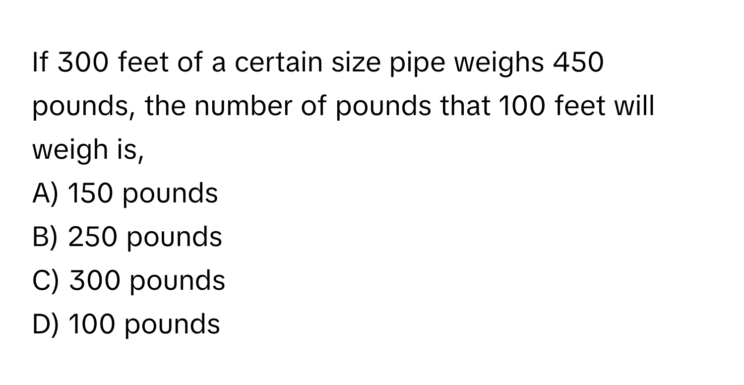 If 300 feet of a certain size pipe weighs 450 pounds, the number of pounds that 100 feet will weigh is, 

A) 150 pounds
B) 250 pounds
C) 300 pounds
D) 100 pounds