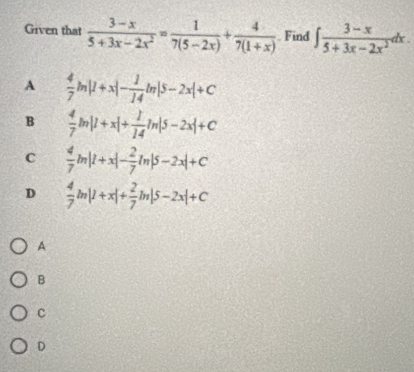 Given that  (3-x)/5+3x-2x^2 = 1/7(5-2x) + 4/7(1+x)  Find ∈t  (3-x)/5+3x-2x^2 dx
A  4/7 ln |1+x|- 1/14 ln |5-2x|+C
B  4/7 ln |1+x|+ 1/14 ln |5-2x|+C
C  4/7 ln |1+x|- 2/7 ln |5-2x|+C
D  4/7 ln |1+x|+ 2/7 ln |5-2x|+C
A
B
c
D