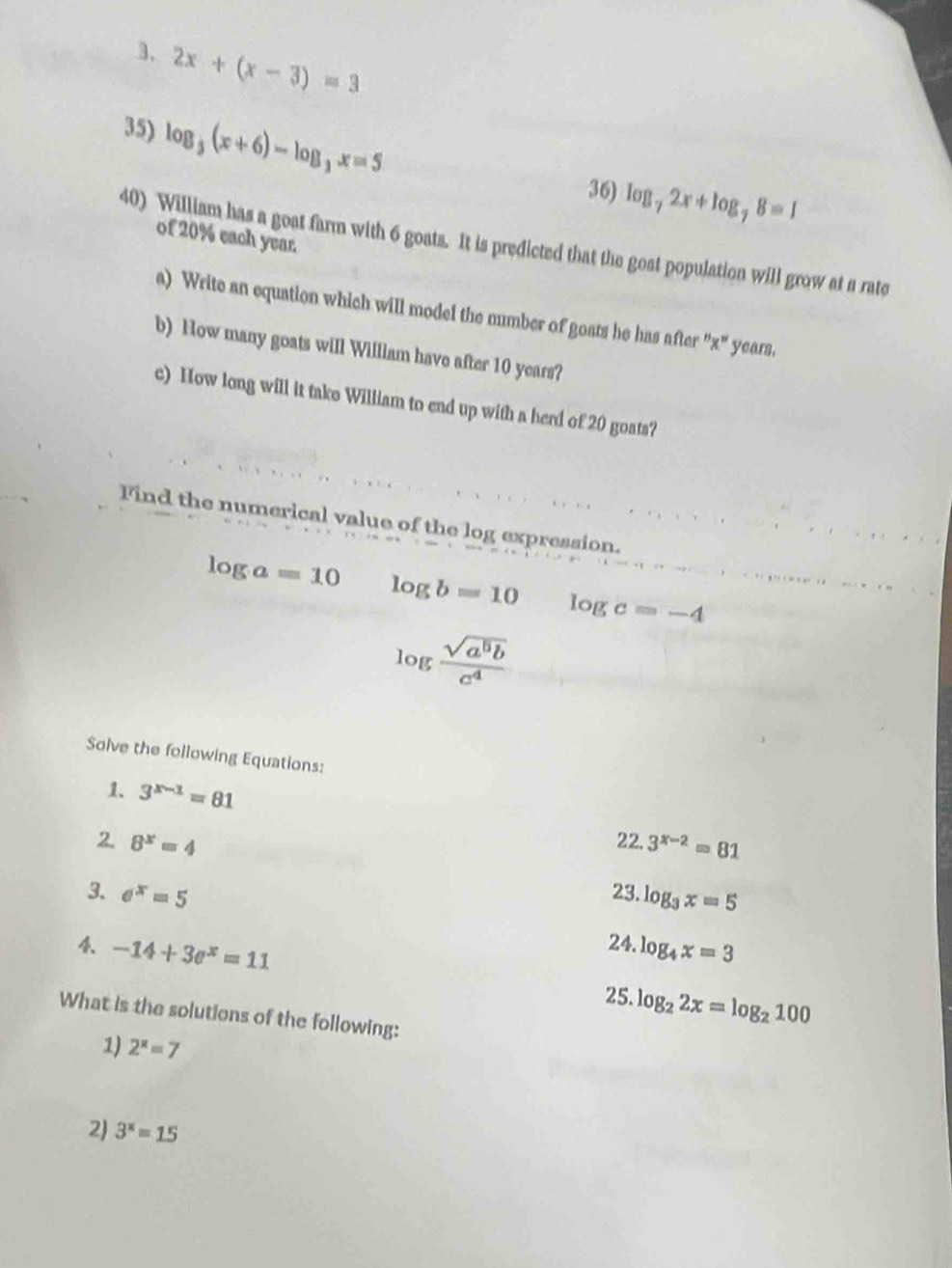 2x+(x-3)=3
35) log _3(x+6)-log _3x=5
36) log _72x+log _78=1
of 20% each year. 
40) William has a goat farm with 6 goats. It is predicted that the gost population will grow at a rate 
a) Write an equation which will model the number of goats he has after '' x" years. 
b) How many goats will William have after 10 years? 
c) How long will it take William to end up with a herd of 20 goats? 
Find the numerical value of the log expression.
log a=10 log b=10 log c=-4
log  sqrt(a^5b)/c^4 
Solve the following Equations: 
1. 3^(x-1)=81
2. 8^x=4 22. 3^(x-2)=81
23. log _3x=5
3. e^x=5 24. log _4x=3
-14+3e^x=11
25. log _22x=log _2100
What is the solutions of the following: 
1) 2^x=7
2) 3^x=15