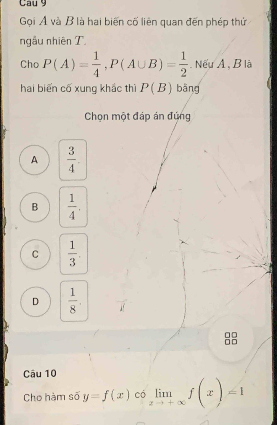 Cau 9
Gọi A và B là hai biến cố liên quan đến phép thứ
ngẫu nhiên T.
Cho P(A)= 1/4 , P(A∪ B)= 1/2 . Nếu A , B là
hai biến cố xung khắc thì P(B) bǎng
Chọn một đáp án đứng
A  3/4 .
B  1/4 .
C  1/3 .
D  1/8 . 
Câu 10
Cho hàm số y=f(x) có limlimits _xto +∈fty f(x)=1