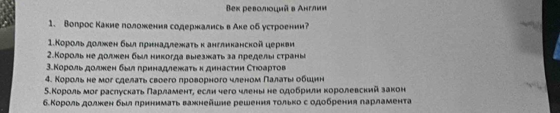 Beх револιοций в Англии 
1、 Вопрос Какие положения содержались в Аке об устроении? 
1.Κороль должен был πринадлежаτь к англиканской церкви 
2.Κороль не должкен был никогда выезжкаτь за пределыι страны 
3.Κороль дοлжен быι πринадлежаτь к динасτηη Сτιоарτов 
4. Κороль не мог сделаτь своего лроворного членом Πалаτьι οбшин 
Β.Κороль мог раслускаτь Πарламент, если чего члень не одобрили королевский закон 
6.Король должен был πринимаτь важнейшие решения Τолько с одобрения πарламента