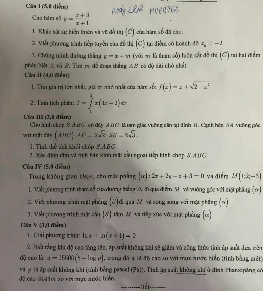 (5,0 điểm)
Cho hàm số y= (x+3)/x+1 
1. Khảo sát sự biến thiên và vẽ đồ thị (C) của hàm số đã cho.
2. Viết phương trình tiếp tuyến của đồ thị (C) tại điểm có hoành độ x_0=-2
3. Chứng minh đường thẳng y=x+m (với m là tham số) luôn cắt đồ thị (C) tại hai điểm
phân biệt A và B. Tìm m để đoạn thẳng AB có độ dài nhỏ nhất.
Câu II (4,0 điểm)
1. Tìm giá trị lớn nhất, giá trị nhỏ nhất của hàm số: f(x)=x+sqrt(2-x^2)
2. Tính tích phân: I=∈tlimits _1^(2x(3x-2)dx
Câu III (3,0 điểm)
Cho hình chóp S.ABC có đáy ABC là tam giác vuông cân tại đỉnh B. Cạnh bên SA vuông góc
với mặt đáy (ABC);AC=2sqrt(2);SB=2sqrt 3).
1. Tính thể tích khối chóp S.ABC
2. Xác định tâm và tính bán kính mặt cầu ngoại tiếp hình chóp S.ABC
Câu IV (5,0 điểm)
Trong không gian Oтyz, cho mặt phẳng (α): 2x+2y-z+3=0 và điểm M(1;2;-3)
1. Viết phương trình tham số của đường thẳng △ di qua điểm M và vuông góc với mặt phẳng (α)
2. Viết phương trình mặt phẳng (β)đi qua M và song song với mặt phẳng (α)
3. Viết phương trình mặt cầu (S) tâm M và tiếp xúc với mặt phẳng (α)
Câu V (3,0 điểm)
1. Giải phương trình: ln x+ln (x+1)=0
2. Biết rằng khi độ cao tăng lên, áp suất không khí sẽ giảm và công thức tính áp suất dựa trên
độ cao là: a=15500(5-log p) , trong đó a là độ cao so với mực nước biển (tính bằng mét)
và p là áp suất không khí (tính bằng pascal (Pa)). Tính áp suất không khí ở đỉnh Phanxipăng có
độ cao 3143m so với mực nước biển.
---- -Hết-