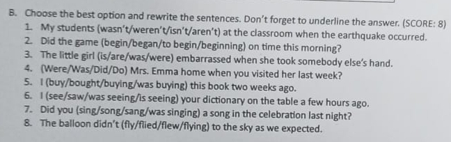 Choose the best option and rewrite the sentences. Don’t forget to underline the answer. (SCORE: 8) 
1. My students (wasn’t/weren’t/isn’t/aren’t) at the classroom when the earthquake occurred. 
2. Did the game (begin/began/to begin/beginning) on time this morning? 
3. The little girl (is/are/was/were) embarrassed when she took somebody else’s hand. 
4. (Were/Was/Did/Do) Mrs. Emma home when you visited her last week? 
5. I (buy/bought/buying/was buying) this book two weeks ago. 
6. I (see/saw/was seeing/is seeing) your dictionary on the table a few hours ago. 
7. Did you (sing/song/sang/was singing) a song in the celebration last night? 
8. The balloon didn’t (fly/flied/flew/flying) to the sky as we expected.