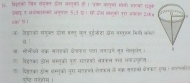 बिडएको चित् संयुक्त ठोस वस्तुको ही । उक्त वस्तुको सोली भागको छजुके 
उन्राइ ₹ अधंव्यासको अनुपात 5:3 छ। सो ठोस बस्तुको पुरा आधतन 240πA
cm^351
(क) दिहइएको संयक्ल ठोस बस्त् कन दईओटा ठोस वस्तहरू मिली बनेको 
？ 
ख) सोलीको बक्र सतहको क्षेत्रफल पत्ता लगाउने सूत्र लेलनहोस्। 
ग) दिइएका ठोस बस्तुको पूरा सतहको क्षेत्रफल पत्ता लगाउनुहोस्। 
घ दिड्एका ठोस वस्तुको पूरा सतहको क्षेत्रफल के बक्र सतहको क्ेत्रफल हन्द् कारणसहित 
पष्टि गनहोस् ।