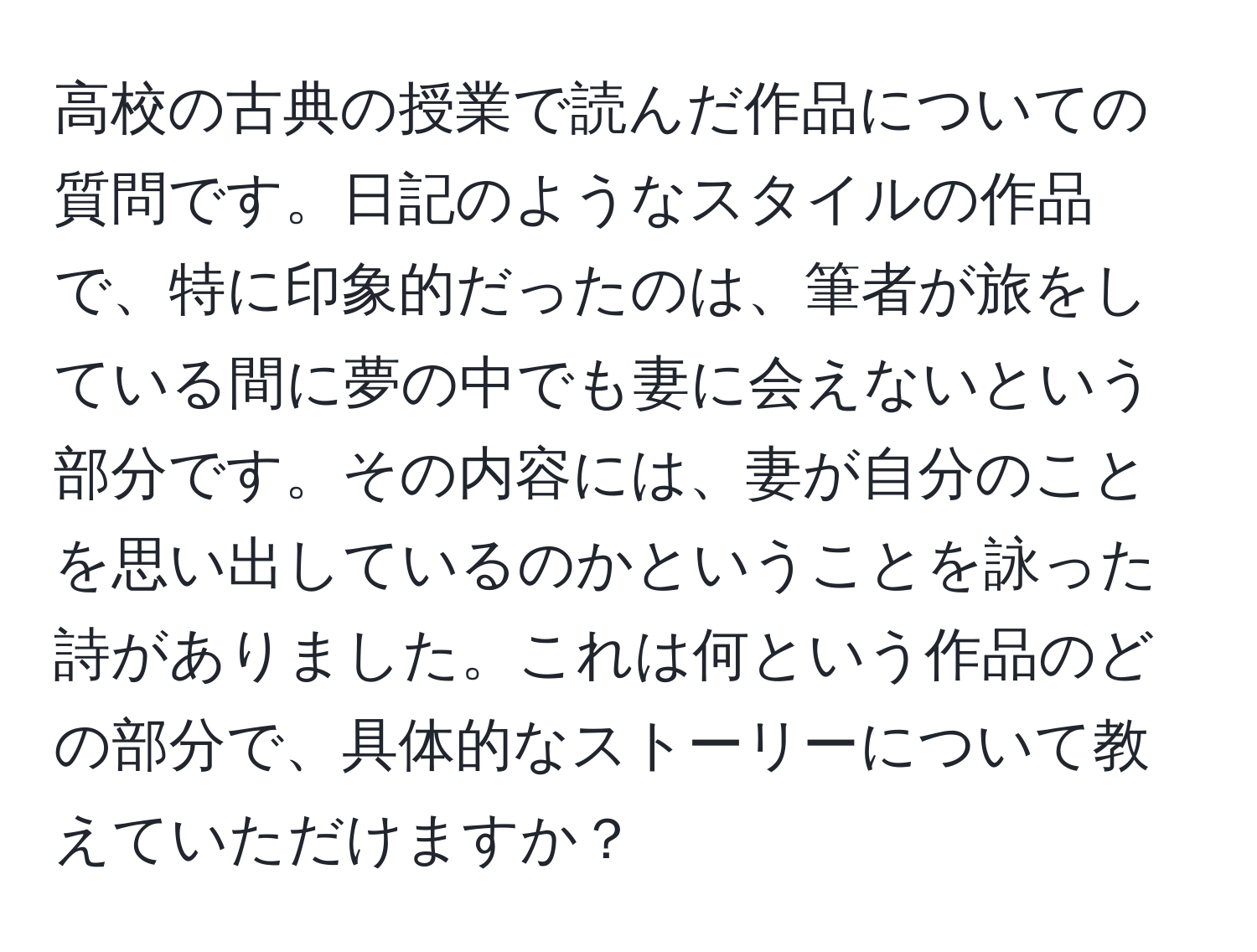 高校の古典の授業で読んだ作品についての質問です。日記のようなスタイルの作品で、特に印象的だったのは、筆者が旅をしている間に夢の中でも妻に会えないという部分です。その内容には、妻が自分のことを思い出しているのかということを詠った詩がありました。これは何という作品のどの部分で、具体的なストーリーについて教えていただけますか？