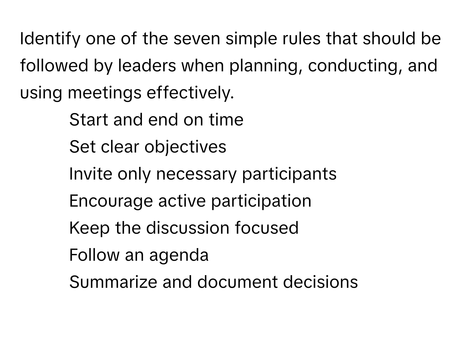 Identify one of the seven simple rules that should be followed by leaders when planning, conducting, and using meetings effectively.

1) Start and end on time
2) Set clear objectives
3) Invite only necessary participants
4) Encourage active participation
5) Keep the discussion focused
6) Follow an agenda
7) Summarize and document decisions