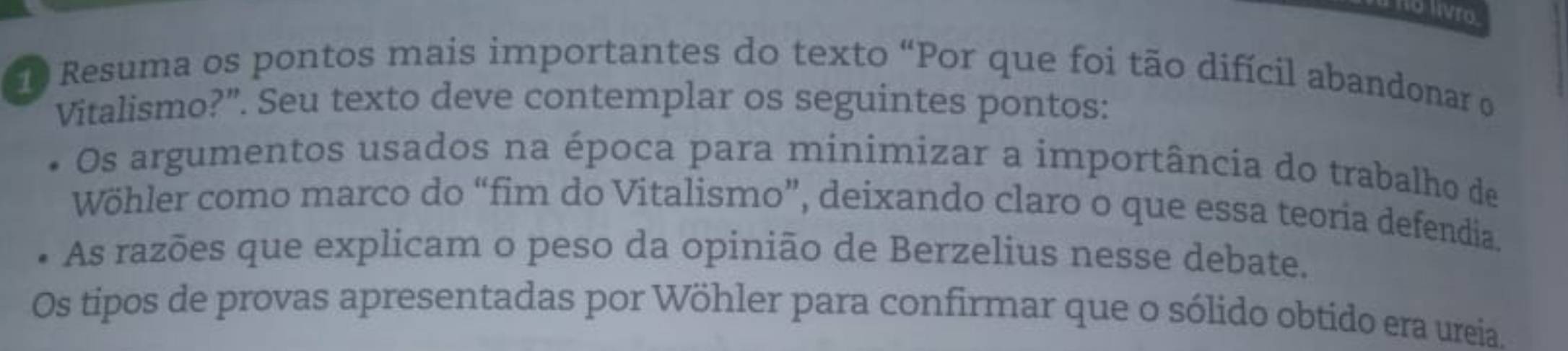 Ho livro.
0 Resuma os pontos mais importantes do texto “Por que foi tão difícil abandonar o
Vitalismo?”. Seu texto deve contemplar os seguintes pontos:
Os argumentos usados na época para minimizar a importância do trabalho de
Wöhler como marco do “fim do Vitalismo”, deixando claro o que essa teoria defendia.
As razões que explicam o peso da opinião de Berzelius nesse debate.
Os tipos de provas apresentadas por Wöhler para confirmar que o sólido obtido era ureia.