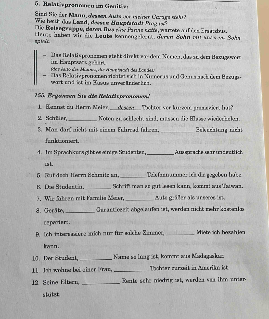 Relativpronomen im Genitiv:
Sind Sie der Mann, dessen Auto vor meiner Garage steht?
Wie heißt das Land, dessen Hauptstadt Prag ist?
Die Reisegruppe, deren Bus eine Panne hatte, wartete auf den Ersatzbus.
Heute haben wir die Leute kennengelernt, deren Sohn mit unserem Sohn
spielt.
— Das Relativpronomen steht direkt vor dem Nomen, das zu dem Bezugswort
im Hauptsatz gehört.
(das Auto des Mannes, die Hauptstadt des Landes)
- Das Relativpronomen richtet sich in Numerus und Genus nach dem Bezugs-
wort und ist im Kasus unveränderlich.
155. Ergänzen Sie die Relativpronomen!
1. Kennst du Herrn Meier,  dessen ___ Tochter vor kurzem promoviert hat?
2. Schüler, _Noten zu schlecht sind, müssen die Klasse wiederholen.
3. Man darf nicht mit einem Fahrrad fahren, _Beleuchtung nicht
funktioniert.
4. Im Sprachkurs gibt es einige Studenten, _Aussprache sehr undeutlich
ist.
5. Ruf doch Herrn Schmitz an, _Telefonnummer ich dir gegeben habe.
6. Die Studentin, _Schrift man so gut lesen kann, kommt aus Taiwan.
7. Wir fahren mit Familie Meier, _Auto größer als unseres ist.
8. Geräte, _Garantiezeit abgelaufen ist, werden nicht mehr kostenlos
repariert.
9. Ich interessiere mich nur für solche Zimmer, _Miete ich bezahlen
kann.
10. Der Student,_ Name so lang ist, kommt aus Madagaskar.
11. Ich wohne bei einer Frau, _Tochter zurzeit in Amerika ist.
12. Seine Eltern, _Rente sehr niedrig ist, werden von ihm unter-
stützt.