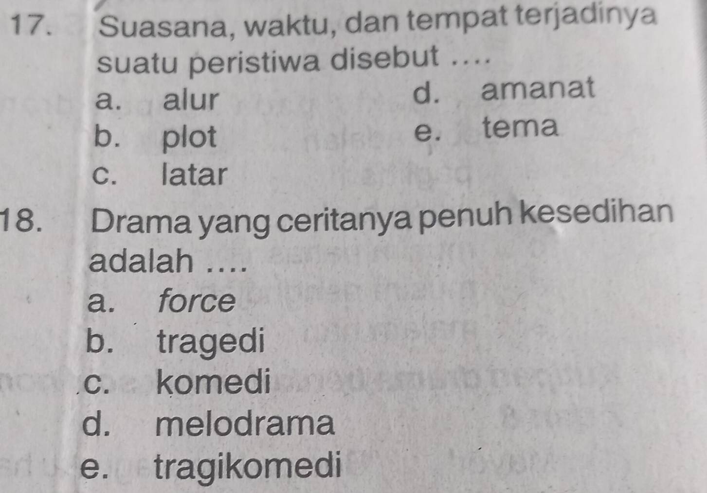 Suasana, waktu, dan tempat terjadinya
suatu peristiwa disebut ....
a. alur d. amanat
b. plot e. tema
c. latar
18. Drama yang ceritanya penuh kesedihan
adalah ....
a. force
b. tragedi
c. komedi
d. melodrama
e. tragikomedi