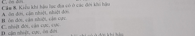 C. ôn đời.
Câu 8. Kiểu khí hậu lục địa có ở các đới khí hậu
A. ôn đới, cận nhiệt, nhiệt đới.
B. ôn đới, cận nhiệt, cận cực.
C. nhiệt đới, cận cực, cực.
D. cận nhiệt, cực, ôn đới.
Ở ở đới khí hậu