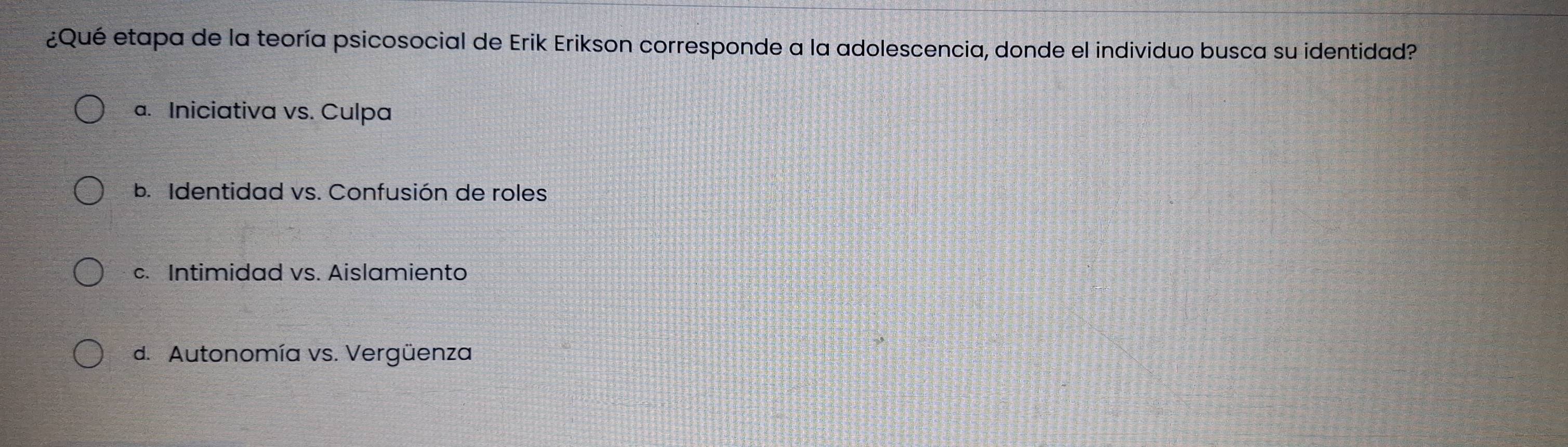 ¿Qué etapa de la teoría psicosocial de Erik Erikson corresponde a la adolescencia, donde el individuo busca su identidad?
a. Iniciativa vs. Culpa
b. Identidad vs. Confusión de roles
c. Intimidad vs. Aislamiento
d. Autonomía vs. Vergüenza