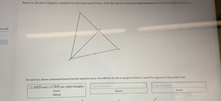 Based on the given diagram, complete the flowchart proof below. Note that the last statement and reason have both been filled in for you. 
lef 20%
For each box, choose a statement format from the dropdown menu. You will then be able to change the letters to match the diagram for this problem. Test
△ ABD and △ CBD are right triangles Type of Statement Type of Satement 
Reason: Reason: Reason: 
Given