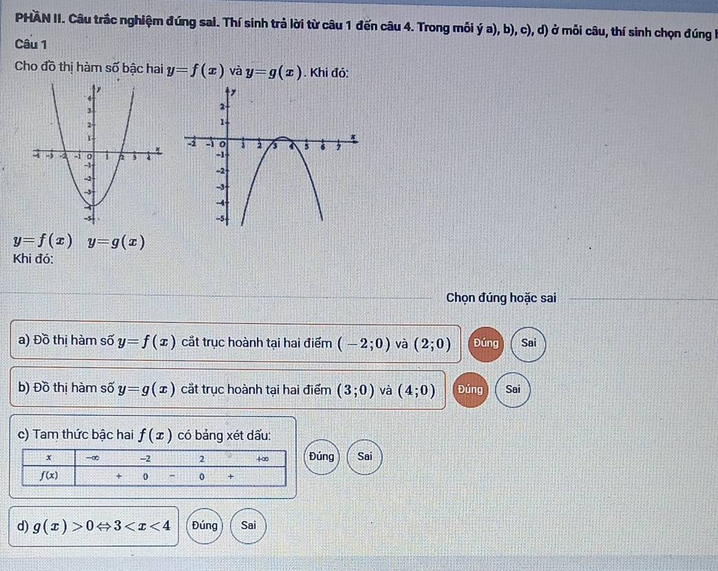 PHAN II. Câu trắc nghiệm đúng sai. Thí sinh trả lời từ câu 1 đến câu 4. Trong mỗi ý a), b), c), d) ở mỗi câu, thí sinh chọn đúng h
Câu 1
Cho đồ thị hàm Soverline O bậc hai y=f(x) và y=g(x). Khi đó:
y=f(x)y=g(x)
Khi đó:
Chọn đúng hoặc sai
a) Đồ thị hàm số y=f(x) cắt trục hoành tại hai điểm (-2;0) và (2;0) Đúng Sai
b) Đồ thị hàm số y=g (x cắt trục hoành tại hai điểm (3;0) và (4;0) Đúng Sai
c) Tam thức bậc hai f(x) có bảng xét dấu:
úng Sai
d) g(x)>0Leftrightarrow 3 Đúng Sai