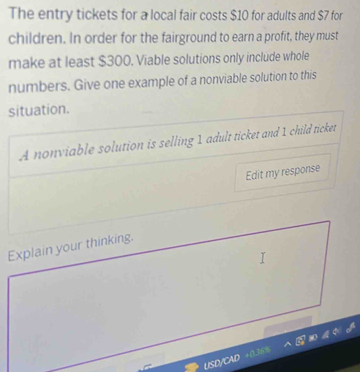 The entry tickets for a local fair costs $10 for adults and $7 for 
children. In order for the fairground to earn a profit, they must 
make at least $300. Viable solutions only include whole 
numbers. Give one example of a nonviable solution to this 
situation. 
A nonviable solution is selling 1 adult ticket and 1 child ticket 
Edit my response 
Explain your thinking. 
USD/CAD