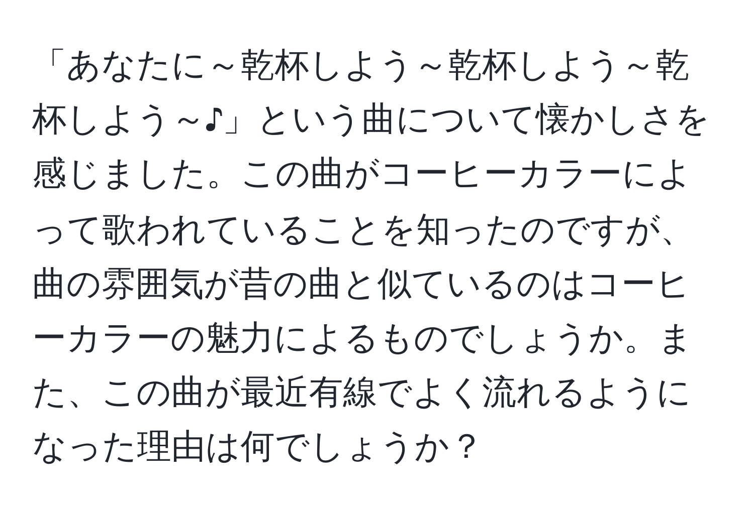 「あなたに～乾杯しよう～乾杯しよう～乾杯しよう～♪」という曲について懐かしさを感じました。この曲がコーヒーカラーによって歌われていることを知ったのですが、曲の雰囲気が昔の曲と似ているのはコーヒーカラーの魅力によるものでしょうか。また、この曲が最近有線でよく流れるようになった理由は何でしょうか？