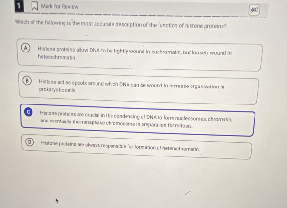 for Review
Which of the following is the most accurate description of the function of histone proteins?
A) Histone proteins allow DNA to be tightly wound in euchromatin, but loosely wound in
heterochromatin.
B Histone act as spools around which DNA can be wound to increase organization in
prokaryotic cells.
C Histone proteins are crucial in the condensing of DNA to form nucleosomes, chromatin,
and eventually the metaphase chromosome in preparation for mitosis.
D Histone proteins are always responsible for formation of heterochromatin.