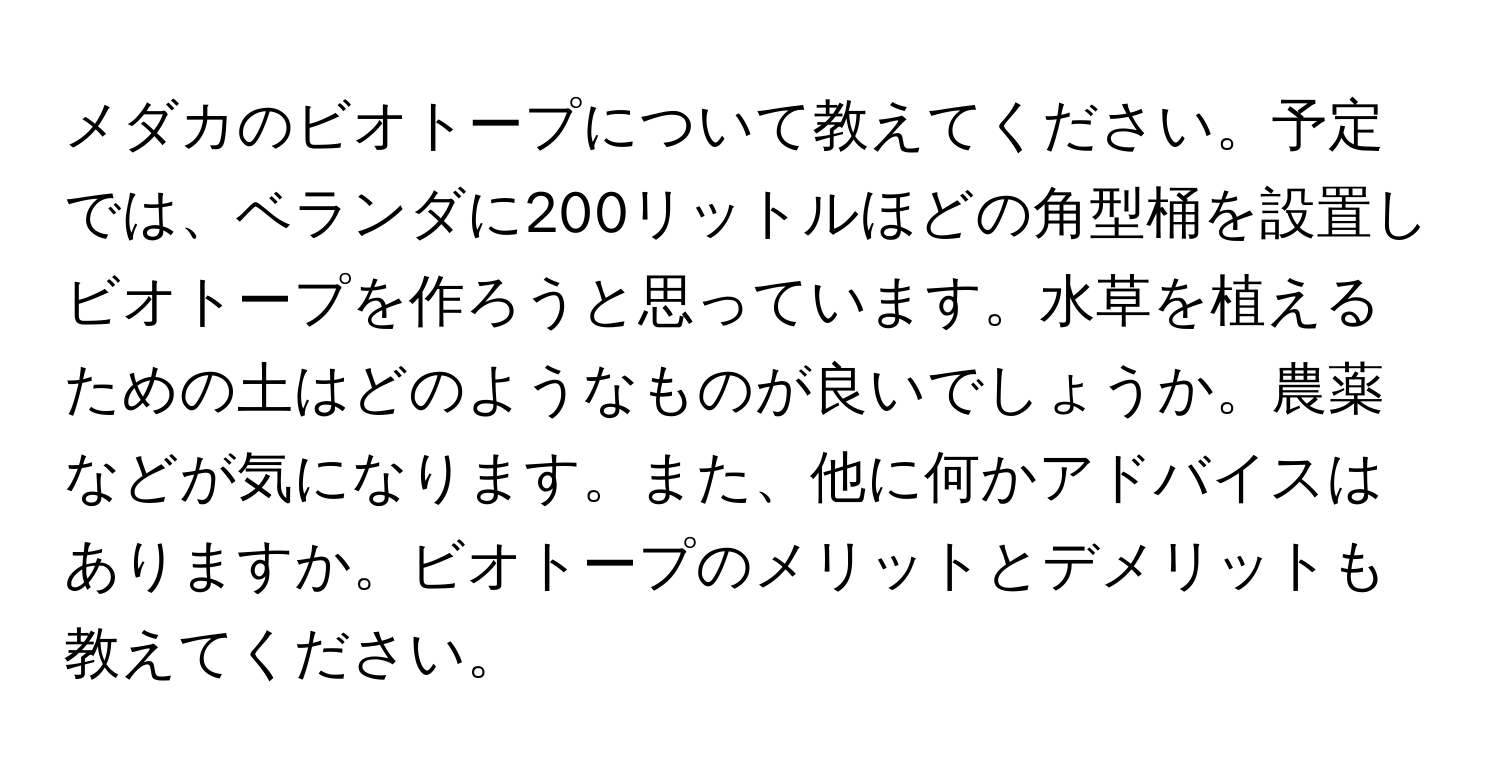 メダカのビオトープについて教えてください。予定では、ベランダに200リットルほどの角型桶を設置しビオトープを作ろうと思っています。水草を植えるための土はどのようなものが良いでしょうか。農薬などが気になります。また、他に何かアドバイスはありますか。ビオトープのメリットとデメリットも教えてください。