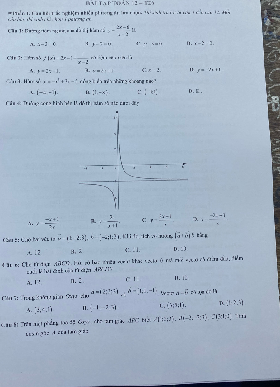 Bài Tập tOán 12 - T26
* Phần 1. Câu hỏi trắc nghiệm nhiều phương án lựa chọn. Thi sinh trả lời từ câu 1 đến câu 12. Mỗi
câu hỏi, thi sinh chỉ chọn 1 phương án.
Câu 1: Đường tiệm ngang của đồ thị hàm số y= (2x-6)/x-2  là
A. x-3=0. B. y-2=0. C. y-3=0. D. x-2=0.
Câu 2: Hàm số f(x)=2x-1+ 1/x-2  có tiệm cận xiên là
A. y=2x-1. B. y=2x+1. C. x=2. D. y=-2x+1.
Câu 3: Hàm số y=-x^3+3x-5 đồng biến trên những khoảng nào?
A. (-∈fty ;-1). B. (1;+∈fty ). C. (-1;1). D. R .
Câu 4: Đường cong hình bên là đồ thị hàm số nào dưới đây
A. y= (-x+1)/2x . B. y= 2x/x+1 . C. y= (2x+1)/x . D. y= (-2x+1)/x .
Câu 5: Cho hai véc tơ vector a=(1;-2;3),vector b=(-2;1;2). Khi đó, tích vô hướng (vector a+vector b)vector b bằng
A. 12 . B. 2 .
C. 11. D. 10 .
Câu 6: Cho tứ diện ABCD. Hỏi có bao nhiêu vectơ khác vectơ vector 0 mà mỗi vectơ có điểm đầu, điểm
cuối là hai đỉnh của tứ diện ABCD?
A. 12 . B. 2 . C. 11. D. 10 .
*  Câu 7: Trong không gian Oxyz cho vector a=(2;3;2) và vector b=(1;1;-1). Vecto vector a-vector b có tọa độ là
A. (3;4;1). B. (-1;-2;3). C. (3;5;1). D. (1;2;3).
Câu 8: Trên mặt phẳng toạ độ Oxyz , cho tam giác ABC biết A(1;3;3),B(-2;-2;3),C(3;1;0). Tính
cosin góc A của tam giác.