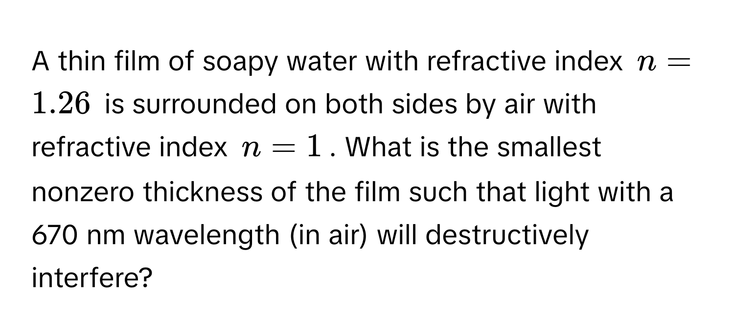 A thin film of soapy water with refractive index $n = 1.26$ is surrounded on both sides by air with refractive index $n = 1$. What is the smallest nonzero thickness of the film such that light with a 670 nm wavelength (in air) will destructively interfere?