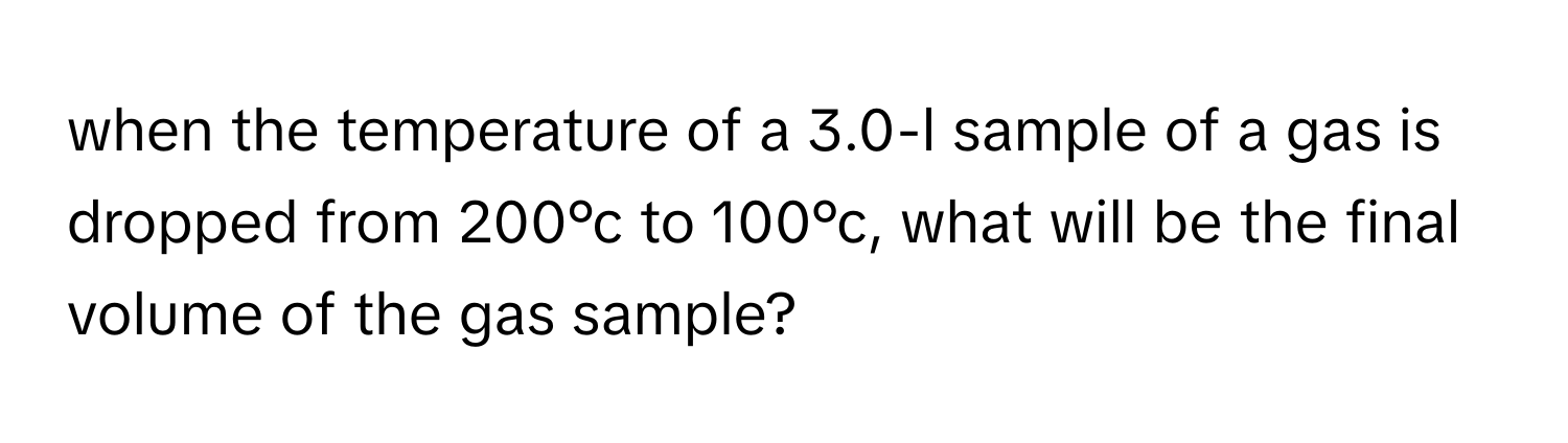 when the temperature of a 3.0-l sample of a gas is dropped from 200°c to 100°c, what will be the final volume of the gas sample?