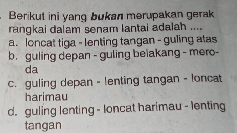 Berikut ini yang bukan merupakan gerak
rangkai dalam senam lantai adalah ....
a. loncat tiga - lenting tangan - guling atas
b. guling depan - guling belakang - mero-
da
c. guling depan - lenting tangan - loncat
harimau
d. guling lenting - loncat harimau - lenting
tangan